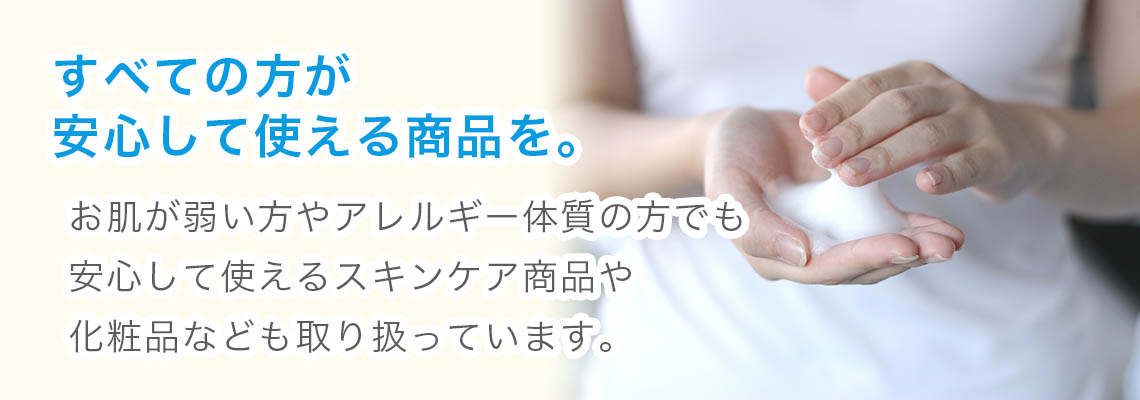 すべての方が安心して使える商品を。お肌が弱い方やアレルギー体質の方でも使えるスキンケア商品や化粧品も取り扱っています。